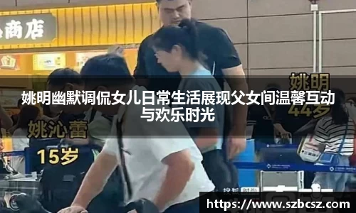 姚明幽默调侃女儿日常生活展现父女间温馨互动与欢乐时光