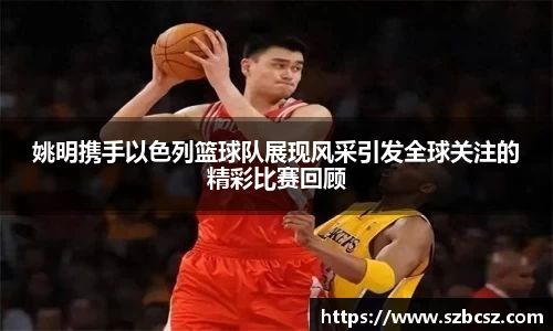 姚明携手以色列篮球队展现风采引发全球关注的精彩比赛回顾