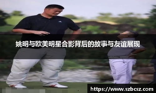 姚明与欧美明星合影背后的故事与友谊展现
